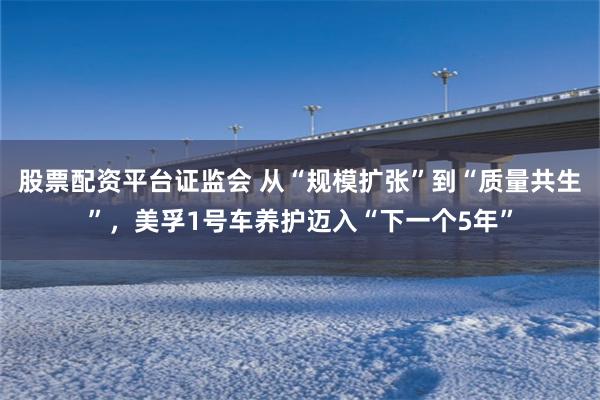 股票配资平台证监会 从“规模扩张”到“质量共生”,美孚1号车养护迈入“下一个5年”