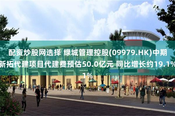 配资炒股网选择 绿城管理控股(09979.HK)中期新拓代建项目代建费预估50.0亿元 同比增长约19.1%