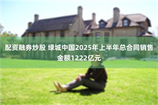 配资融券炒股 绿城中国2025年上半年总合同销售金额1222亿元